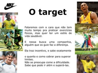 O target   Falaremos com o cara que não tem muito tempo pra praticar exercícios físicos, mas quer ter um estilo de vida saudável.  E nessa busca uma companhia, alguém que os guie faz a diferença. Ela traz incentivo, e sabe exatamente  o quanto e como cobrar para superar limites.  Não se preocupa come a dificuldade. Sabe que pode ir além e superá-las.  