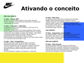 Ativando o conceito PRÉ-LANÇAMENTO   1ª Ação – Energy 2009 Evento com os principais médicos nutricionista, personal  treinner formadores de opinião para apresentar e proporcionar  a degustação do produto.   2ª Ação – Promoção  –  O SEU Nike consumidor criará o nome do produto e a arte que irá na embalagem do isotônico.  Criaremos um blog para enviar todas sugestões. Nele também haverá relatos de pessoas anônimas falando sobre um “suposto companheiro que o ajudou a superar seus limites” . Além disso,  o internauta poderá deixar seu relato, falando sobre a importância de ter companheiros leais e amigos. Esta promoção será veiculada na internet, em redes sociais, blogs e no YouTube na forma de filme viral.   4ª Ação  –  Viral - Companheiro Grandes estrelas do esporte aposentados, que foram patrocinados pela marca, farão um vídeo viral falando  “ suposto companheiro que os ajudaram a superar os limites”,  q ue os ajudaram a chegar ao estrelato. Os filmes serão  g ravados de forma caseira e não terá nenhum link com  produto.  No final aparecerá o slogan da campanha e o logo Nike. 5ª Ação – Nike Team Em grandes centros esportivos e parques das principais cidades, patrocinaremos equipes amadoras, porém referência para as comunidades regionais. Eles praticarão esporte usando roupas com cores bem chamativas para promovendo a ação. Nas camisetas estarão inscrito o slogan da campanha e o endereço  do blog para saber mais da mesma. LANÇAMENTO 6ª Ação – Degustação maratona Nike+ Na maratona Nike+, todos os corredores terão o isotônicos para beber. Eles serão os primeiros consumidores do produto. Após o evento, acontecerá a festa de lançamento para imprensa e convidados. PÓS-LANÇAMENTO 8ª Ação – Nike Personal  Serão distribuídos isotônicos Nike para professores, personal trainners e pessoas referências nas academias,  a fim de que eles consumam o produto no momento que estiverem fazendo suas atividades físicas, estimulando  seus alunos e amigos a consumirem também. 