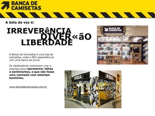 A Banca de Camisetas é uma loja de camisetas, onde o PDV assemelha-se  com uma banca de jornal.  Os idealizadores resolveram criar a  empresa para  representar idéias  e sentimentos, e que não fosse  uma camiseta com estampa bonitinha. www.bancadecamisetas.com.br IRREVERêNCIA    DIVERÇãO LIBERDADE A bola da vez é: 