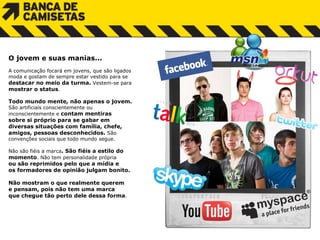 O jovem e suas manias... A comunicação focará em jovens, que são ligados m oda  e  gostam de sempre estar vestido para se destacar no meio da turma.  Vestem-se para mostrar o status .  Todo mundo mente, não apenas o jovem.  São  a rtificiais  conscientemente  ou  i nconscientemente  e   c ontam mentiras  sobre si próprio para  s e  g abar  e m  diversas situações com família, chefe,  amigos,  p essoas desconhecidos.  São  convenções sociais que  t odo  m undo segue. Não são fiéis a marca . São fiéis a estilo do momento . Não tem personalidade própria  o u são reprimidos pelo que a mídia e  o s formadores de opinião julgam bonito.  Não  m ostram  o  que realmente querem  e  pensam, pois não tem uma marca  que chegue tão perto dele dessa forma .  