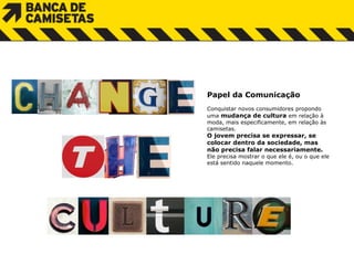 Papel da Comunicação Conquistar novos consumidores  p ropondo  u ma  mudança de cultura  em  r elação à m oda,  m ais especificamente, em relação às camisetas.  O jovem precisa se expressar, se  c olocar dentro da sociedade, mas  não precisa  f alar necessariamente.  Ele precisa mostrar o que ele é, ou o que ele  está sentido naquele momento. 