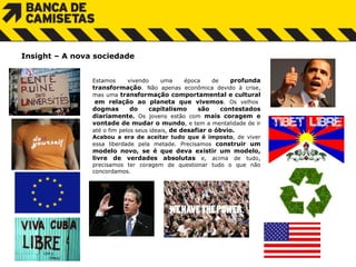 Insight – A nova sociedade Estamos vivendo uma época de  profunda transformação .  Não apenas econômica devido à crise, mas uma  transformação comportamental e cultural  em relação ao planeta que vivemos .  Os velhos  dogmas do  c apitalismo  s ão contestados diariamente .  Os jovens estão  c om  mais coragem e vontade de mudar o mundo , e tem a  m entalidade de ir até o fim pelos seus ideais,  de desafiar o óbvio. Acabou a era de aceitar tudo que é imposto , de viver essa liberdade pela metade. Precisamos  construir um modelo novo, se é que deva existir um modelo, livre de verdades absolutas  e, acima de tudo, precisamos ter coragem de questionar tudo o que não concordamos. 