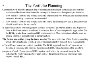 • The Portfolio Planning
Companies with multiple product line or business units must ask themselves how various
product and business units should be managed to boost overall corporate performance
1) How much of the time and money should be spent on the best products and business units
to ensure that they continue to be successful.
2) How much of the time and money should be spend developing new costly products most
of which will never be successful
In portfolio analysis top management assumes the role of an internal banker and its product
lines or business units as a series of investment. Two of the most popular approaches fare
the BCG growth share matrix and GE business screen. This concept can also be used to
choose strategies as mentioned in earlier section.
The Boston consulting group business matrix: The main objective of the Boston consulting
group (BCG) technique is to help senior managers identify the cash flow requirements
of the different businesses in their portfolio. The BCG approach involves 3 main steps. (1)
dividing a company into strategic business units (SBU’s) and assessing the long term
prospects of each (2) comparing SBU’s against each others by means of a matrix that
indicates the relative prospects of each and (3) developing strategic objectives with
respect to each SBU.
 