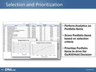 Selection and Prioritization



                               • Perform Analytics on
                                 Portfolio Items

                               • Score Portfolio Items
                                 based on selection
                                 criteria

                               • Prioritize Portfolio
                                 Items to drive the
                                 Go/Kill/Hold Decision




                                                 Confidential
 