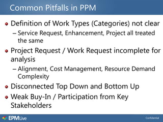 Common Pitfalls in PPM
Definition of Work Types (Categories) not clear
– Service Request, Enhancement, Project all treated
  the same
Project Request / Work Request incomplete for
analysis
– Alignment, Cost Management, Resource Demand
  Complexity
Disconnected Top Down and Bottom Up
Weak Buy-In / Participation from Key
Stakeholders
                                               Confidential
 