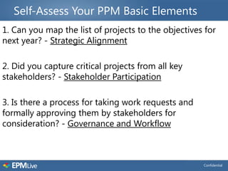 Self-Assess Your PPM Basic Elements
1. Can you map the list of projects to the objectives for
next year? - Strategic Alignment

2. Did you capture critical projects from all key
stakeholders? - Stakeholder Participation

3. Is there a process for taking work requests and
formally approving them by stakeholders for
consideration? - Governance and Workflow



                                                     Confidential
 