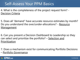 Self-Assess Your PPM Basics
4. What is the completeness of the project request form? -
Decision Criteria

5. Does all “demand” have accurate resource estimates by month?
Do you understand the over/under-allocations? - Resource
Management

6. Can you present a Decision Dashboard to Leadership so they
can select and prioritize the portfolio? – Selection and
Prioritization

7. Does a mechanism exist for communicating Portfolio Decisions
– Portfolio Governance
                                                             Confidential
 