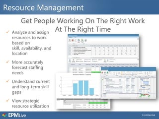 Resource Management
        Get People Working On The Right Work
   Analyze and assign At The Right Time
    resources to work
    based on
    skill, availability, and
    location
 More accurately
  forecast staffing
  needs
 Understand current
  and long-term skill
  gaps
 View strategic
  resource utilization
                                           Confidential
 