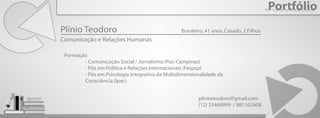 Portfólio
Plínio Teodoro
Comunicação e Relações Humanas
Formação
- Comunicação Social / Jornalismo (Puc-Campinas)
- Pós em Política e Relações Internacionais (Fespsp)
- Pós em Psicologia Integrativa da Multidimensionalidade da
Consciência (Ipec)
Brasileiro,41 anos,Casado, 2 Filhos
plinioteodoro@gmail.com
(12) 33468999 / 981162608
 