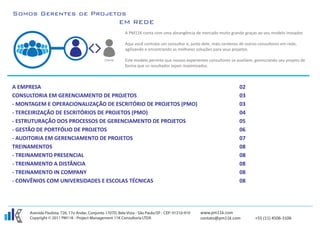 A PM11K conta com uma abrangência de mercado muito grande graças ao seu modelo inovador.

                                                           Aqui você contrata um consultor e, junto dele, mais centenas de outros consultores em rede,
                                                           agilizando e encontrando as melhores soluções para seus projetos.

                                                           Este modelo permite que nossos experientes consultores se auxiliem, gerenciando seu projeto de
                                                           forma que os resultados sejam maximizados.



A EMPRESA                                                                                                              02
CONSULTORIA EM GERENCIAMENTO DE PROJETOS                                                                               03
- MONTAGEM E OPERACIONALIZAÇÃO DE ESCRITÓRIO DE PROJETOS (PMO)                                                         03
- TERCEIRIZAÇÃO DE ESCRITÓRIOS DE PROJETOS (PMO)                                                                       04
- ESTRUTURAÇÃO DOS PROCESSOS DE GERENCIAMENTO DE PROJETOS                                                              05
- GESTÃO DE PORTFÓLIO DE PROJETOS                                                                                      06
- AUDITORIA EM GERENCIAMENTO DE PROJETOS                                                                               07
TREINAMENTOS                                                                                                           08
- TREINAMENTO PRESENCIAL                                                                                               08
- TREINAMENTO A DISTÂNCIA                                                                                              08
- TREINAMENTO IN COMPANY                                                                                               08
- CONVÊNIOS COM UNIVERSIDADES E ESCOLAS TÉCNICAS                                                                       08




     Avenida Paulista, 726, 17o Andar, Conjunto 1707D, Bela Vista - São Paulo/SP - CEP: 01310-910   www.pm11k.com
     Copyright © 2011 PM11K - Project Management 11K Consultoria LTDA                               contato@pm11k.com          +55 (11) 4506-3106
 