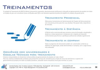 A unidade de Treinamento da PM11K oferece treinamento corporativo, desenvolvimento proﬁssional e educação em gerenciamento de projetos em todos
os Estados do país com consultores locais certiﬁcados pelo PMI e com bastante experiëncia prática de trabalho em projetos de grande porte.




                                                                           Oferecemos treinamentos em Gerenciamento de Projetos de forma presencial,
                                                                           com instrutores prontos para tirar suas dúvidas e lhe passar toda a experiência
                                                                           do mercado.




                                                                           A PM11K está se estruturando para ministrar cursos de formação e atualização a
                                                                           distância e mistos (presencial e a distäncia) com o objetivo de transmitir
                                                                           conhecimentos para formar e aperfeiçoar proﬁssionais voltados à gerência de




                                                                           Todos os programas de treinamento podem ser customizados conforme os
                                                                           objetivos da organização, sendo desenvolvidos in-company, com a carga horária
                                                                           mais adequada.




Estamos comprometidos em disseminar as boas práticas de gerenciamento de projetos em todo o Brasil.
Para isso, estamos estabelecendo convênios para prestarmos serviços de consultoria para criação de cursos de nível técnico e superior em
gerenciamento de projetos em todos os Estados brasileiros, alocando nossos consultores locais para ministrar os cursos.


          Avenida Paulista, 726, 17o Andar, Conjunto 1707D, Bela Vista - São Paulo/SP - CEP: 01310-910   www.pm11k.com
          Copyright © 2011 PM11K - Project Management 11K Consultoria LTDA                               contato@pm11k.com             +55 (11) 4506-3106    08
 