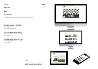 —
Conception et réalisation du site internet
de l’agence bordelaise d’Architecture
Vallet de Martinis.
www.valletdemartinis.com
—
Le site internet a été optimisé pour tous
types de support, y compris les tablettes
et smartphones.
L’interface de gestion et de mise à jour est
simplifié à l’essentiel, si bien que la mise
en ligne d’actualité, de nouveaux projets
est très rapide.
—
Détails :
Webdesign, ergonomie, interface de
gestion wordpress, design responsive.
POIVRE
—
WEBDESIGN
—
—
SITE INTERNET
—
2013 | BORDEAUX | VALLET DE MARTINIS ARCHITECTURES
 
