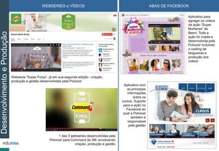 WEBSERIES e VÍDEOS ABAS DE FACEBOOKDesenvolvimentoeProdução
Aplicativo para
agregar os vídeos
da ação “Super
Mulheres” de
Besni. Toda a
ação foi criada e
desenvolvida pela
Polvora! incluindo
o casting de
blogueiras e
produção dos
vídeos
Aplicativo com
as principais
informações
sobre os
cursos. Suporte
para a ação no
Facebook ao
qual a Polvora!
também é
responsável
pela gestão
Webserie “Super Força”, já em sua segunda edição - criação,
produção e gestão desenvolvidas pela Polvora!
1 das 3 webseries desenvolvidas pela
Polvora! para Command da 3M, envolvendo
criação, produção e gestão
 