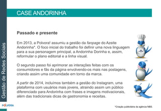 CASE ANDORINHA
GestãodeRedesSociais
Passado e presente
Em 2013, a Polvora! assumiu a gestão da fanpage do Azeite
Andorinha*. O foco inicial do trabalho foi definir uma nova linguagem
para a sua personagem principal, a Andorinha Dorinha e, assim,
reformular o plano editorial e a linha visual.
O segundo passo foi aprimorar as interações feitas com os
consumidores e fãs da página envolvendo-os mais nas postagens,
criando assim uma comunidade em torno da marca.
A partir de 2014, incluímos também a gestão do Instagram, uma
plataforma com usuários mais jovens, atraindo assim um público
diferenciado para Andorinha com frases e imagens motivacionais,
além das tradicionais dicas de gastronomia e receitas.
*Criação publicitária da agência NBS.
 