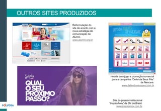OUTROS SITES PRODUZIDOS
Reformulação do
site de acordo com a
nova estratégia de
comunicação da
Alumni.
www.alumni.org.br
Hotsite com jogo e promoção comercial
para a campanha “Defenda Seus Pés”
de Nexcare.
www.defendaseuspes.com.br
Site do projeto institucional
“Inspira.Mov” da 3M do Brasil.
www.inspiramov.com.br
 