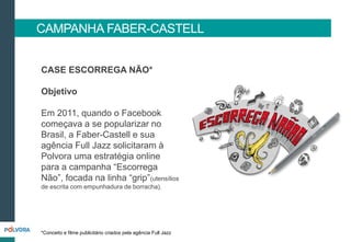 CASE ESCORREGA NÃO*
Objetivo
Em 2011, quando o Facebook
começava a se popularizar no
Brasil, a Faber-Castell e sua
agência Full Jazz solicitaram à
Polvora uma estratégia online
para a campanha “Escorrega
Não”, focada na linha “grip”(utensílios
de escrita com empunhadura de borracha).
CAMPANHA FABER-CASTELL
*Conceito e filme publicitário criados pela agência Full Jazz
 