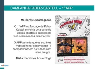 Melhores Escorregadas
O 1º APP na fanpage de Faber
Castell envolvia uma série de
vídeos abertos e públicos da
web selecionados pela Polvora!
O APP permita que os usuários
votassem na “escorregada” e
compartilhassem os vídeos com
seus amigos.
Mídia: Facebook Ads e Blogs
CAMPANHA FABER-CASTELL – 1º APP
 