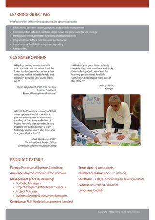 LEARNING OBJECTIVES
Portfolio PowerTM learning objectives are centered around:

» Relationship between project, program, and portfolio management
» Interconnection between portfolio, projects, and the general corporate strategy
» Portfolio/Steering Committee functions and responsibilities
» Program/Project Office functions and performance
» Importance of Portfolio Management reporting
» Many others.


CUSTOMER OPINION

   “Reality, timing, interactionPortfolio
   other members of the team.
                                with
                                                         “Workshop isreal situations and to
                                                         think through
                                                                       great. It forced us
                                                                                           apply
   Power is a fun, casual experience that                them in fast-paced, casual and fun
   simulates real life incredibly well, and,             learning environment. Real-life
   therefore, provides very useful learn-                scenarios. Concepts will work back at
   ing.
       ”                                                          ”
                                                         the office.
                                                                                    Debby Jessie,
      Hugh Woodward, PMP, PMI Faellow
                                                                                        Kroeger
                      Former President,
          Project Management Institute®




   “Portfolio Power is a training tool that
   draws upon real world scenarios to
   give the participants a clear under-
   standing of the cause and effect of
   Project Portfolio Management. It also
   engages the participants in a team
   building exercise which also proves to
   be a great deal of fun.
                          ”
                  Mark Heitkamp, PMP®
            Vice-President, Project Office
       American Modern Insurance Group




PRODUCT DETAILS
Format: Professional Business Simulation                        Team size: 4-6 participants
Audience: Anyone involved in the Portfolio                      Number of teams: from 1 to 4 teams
Management process, including:                                  Duration: 1, 2 days (depending on delivery format)
 » Portfolio Managers                                           Facilitator: Certified Facilitator
 » Project/Program Office team members
 » Project Managers                                             Language: English
 » Business Strategy & Investment Managers
Compliance: PMI® Portfolio Management Standard


                                                                                    Copyright © PM Learning Inc. All rights reserved.
 