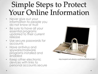 Simple Steps to Protect
 Your Online Information
• Never give out your
  information to people you
  do not know or trust
• Be sure to have all your
  essential programs
  updated to their current
  release
• Use secure passwords for
  accounts
• Have antivirus and
  spyware/malware
  programs installed and
  enabled
• Keep other electronic       http://simpleit1.tech.officelive.com/ProtectionSoftware.aspx

  devices with links to
  personal accounts secure
 