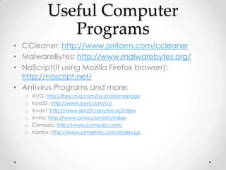 Useful Computer
              Programs
• CCleaner: http://www.piriform.com/ccleaner
• MalwareBytes: http://www.malwarebytes.org/
• NoScript(If using Mozilla Firefox browser):
  http://noscript.net/
• Antivirus Programs and more:
  o   AVG: http://free.avg.com/us-en/homepage
  o   Nod32: http://www.eset.com/us/
  o   Avast!: http://www.avast.com/en-us/index
  o   Aviria: http://www.avira.com/en/index
  o   Comodo: http://www.comodo.com/
  o   Norton: http://www.symantec.com/index.jsp
 