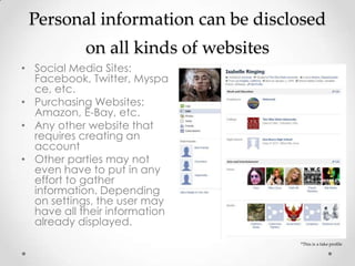 Personal information can be disclosed
            on all kinds of websites
• Social Media Sites:
  Facebook, Twitter, Myspa
  ce, etc.
• Purchasing Websites:
  Amazon, E-Bay, etc.
• Any other website that
  requires creating an
  account
• Other parties may not
  even have to put in any
  effort to gather
  information. Depending
  on settings, the user may
  have all their information
  already displayed.
                                       *This is a fake profile
 