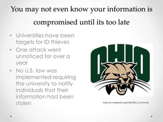 You may not even know your information is
         compromised until its too late
• Universities have been
  targets for ID thieves
• One attack went
  unnoticed for over a
  year
• No U.S. law was
  implemented requiring
  the university to notify
  individuals that their
  information had been
  stolen                      http://en.wikipedia.org/wiki/Ohio_University
 