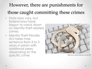 However, there are punishments for
 those caught committing these crimes
• State laws vary, but
  federal laws have
  begun to crack down
  on identity theft related
  crimes
• Identity Theft Penalty
  Act raises max
  sentence from 3 to 5
  years in prison with
  additional years
  depending on the
  specific crime              http://www.cybercrimesunit.com/?p=374
 