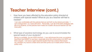 Teacher Interview (cont.)
1.

How have you been affected by the education policy directed at
children with special needs? What do you as a teacher still feel is
needed?
I am very comfortable with the policies that are set forth by the district and state. I
can't change them, so I work with them. Personally, I use all of the ESE strategies with
all of my students, so the policies have made me a better all around teacher (for the
most part).

2.

What type of assistive technology do you use to accommodate the
special needs of your students?
Being in a portable, we are VERY low-tech. I use cell phones the most, as students
have them and WANT to use them, especially since the school policy is to NOT use
them (stupid). I do have a sight impaired student that has a device that record
me, transfers my voice to a flash drive and then prints out in braile (which I think is
pretty cool).

 