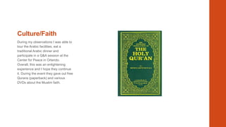 Culture/Faith
During my observations I was able to
tour the Arabic facilities, eat a
traditional Arabic dinner and
participate in a Q&A session at the
Center for Peace in Orlando.
Overall, this was an enlightening
experience and I hope they continue
it. During the event they gave out free
Qurans (paperback) and various
DVDs about the Muslim faith.

 