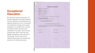 Exceptional
Education
Mr. Kendrick’s government class (7 th
grade) integrated many ESE students
into the classroom. He tackled this by
allowing students to turn in homework
and classwork through email, twitter,
Instagram or in written form. He said
this kept the ESE students more
interested in the class, and for those
students who didn’t have the most
legible handwriting could still have a
fair change. This is a part of his
syllabus which gives his students full
access to his internet accounts.

 