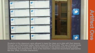 Students in this classroom were allowed to keep the class up to date with their lessons
through use of laminated twitter feeds posted on the front door. The use of social media
elements seems to keep ESE students interested in the lesson more so than simple
worksheets and assignments. Most of the teachers I observed recommend approaches
like this. (Plus, it’s more interactive!)

 