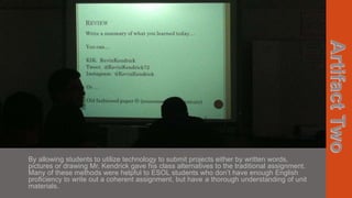 By allowing students to utilize technology to submit projects either by written words,
pictures or drawing Mr. Kendrick gave his class alternatives to the traditional assignment.
Many of these methods were helpful to ESOL students who don’t have enough English
proficiency to write out a coherent assignment, but have a thorough understanding of unit
materials.

 