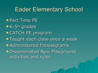 Eader Elementary School
 Part Time PE
 K-5th grades

 CATCH PE program

 Taught each class once a week

 Administered Fitnessgrams

 Disseminated New Playground
  activities and rules
 