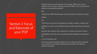 Section2Focus
andRationaleof
yourPDP
Explain the focus and rationale of your plan. What area of your
practice do you want to improve and why? What is the research that
guides your goalsand proposal?
2.B
Identify the NM Teach Domain and sub-domain to which your goal
relates.
2.C
Your focus area must be grounded in specific evidence. Analyze the
feedback you have received from previous field experience semesters,
then
describe the evidence that caused you to choose your area of focus.
2.D Explain why this area of professional development is important
for:
a) your teaching, and
b) the learning of specific students in your classroom (For example,
why and how do you think making these changes will improve
student learning?)
 
