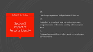 Section5
Impact of
Personal Identity
5A.
Describe your personal and professional identity.
5B.
Be explicit in explaining how you believe your own
perspectives and professional identity influences your
work.
5C.
Consider how your identity plays a role in the plan you
have described.
(InTASC: 9e, 9i, 9m)
 