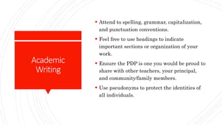 Academic
Writing
 Attend to spelling, grammar, capitalization,
and punctuation conventions.
 Feel free to use headings to indicate
important sections or organization of your
work.
 Ensure the PDP is one you would be proud to
share with other teachers, your principal,
and community/family members.
 Use pseudonyms to protect the identities of
all individuals.
 