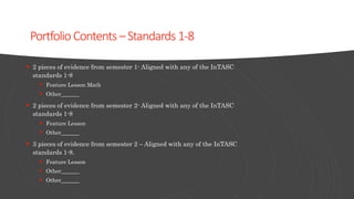 Portfolio Contents–Standards 1-8
 2 pieces of evidence from semester 1- Aligned with any of the InTASC
standards 1-8
 Feature Lesson Math
 Other
 2 pieces of evidence from semester 2- Aligned with any of the InTASC
standards 1-8
 Feature Lesson
 Other
 3 pieces of evidence from semester 2 – Aligned with any of the InTASC
standards 1-8.
 Feature Lesson
 Other
 Other
 