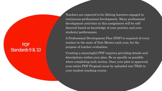 PDP
Standards9&10
Teachers are expected to be lifelong learners engaged in
continuous professional development. Many professional
development activities in this assignment will be self-
directed based on knowledge of your practice and your
students’ performance.
A Professional Development Plan (PDP) is required of every
teacher in the state of New Mexico each year, for the
purpose of teacher evaluation.
Creating a meaningful PDP requires providing details and
descriptions within your plan. Be as specific as possible
when completing each section. Once your plan is approved,
your entire PDP Proposal must be uploaded into TK20 in
your student teaching course.
 