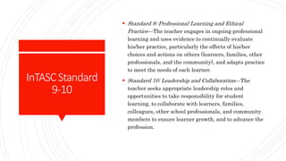InTASCStandard
9-10
 Standard 9: Professional Learning and Ethical
Practice—The teacher engages in ongoing professional
learning and uses evidence to continually evaluate
his/her practice, particularly the effects of his/her
choices and actions on others (learners, families, other
professionals, and the community), and adapts practice
to meet the needs of each learner.
 Standard 10: Leadership and Collaboration—The
teacher seeks appropriate leadership roles and
opportunities to take responsibility for student
learning, to collaborate with learners, families,
colleagues, other school professionals, and community
members to ensure learner growth, and to advance the
profession.
 