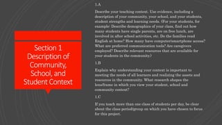 Section1
Description of
Community,
School, and
Student Context
1.A
Describe your teaching context. Use evidence, including a
description of your community, your school, and your students,
student strengths and learning needs. (For your students, for
example: Describe demographics of your class, find out how
many students have single parents, are on free lunch, are
involved in after school activities, etc. Do the families read
English at home? How many have computer/smartphone access?
What are preferred communication tools? Are caregivers
employed? Describe relevant resources that are available for
your students in the community.)
1.B
Explain why understanding your context is important to
meeting the needs of all learners and realizing the assets and
resources in the community. What research shapes the
lens/frame in which you view your student, school and
community context?
1.C
If you teach more than one class of students per day, be clear
about the class period/group on which you have chosen to focus
for this project.
 