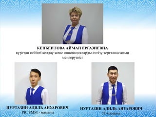 НУРТАЗИН АДИЛЬ АНУАРОВИЧ
IT-маманы
КЕНБЕИЛОВА АЙМАН ЕРГАЗИЕВНА
курстан кейінгі қолдау және инновацияларды енгізу зертханасының
меңгерушісі
НУРТАЗИН АДИЛЬ АНУАРОВИЧ
PR, SMM - маманы
 