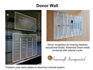 Donor Wall




                                      Donor recognition for hearing impaired
                                    educational facility. Patterned Chem-metal
                                         combined with colored Lucite.




Frosted Lucite name plates on aluminum channel system.
 
