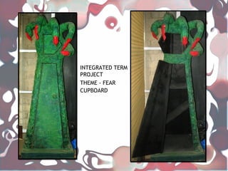 INTEGRATED TERM
PROJECT
THEME - FEAR
CUPBOARD
 