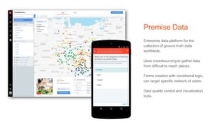 Premise Data
Enterprise data platform for the
collection of ground truth data
worldwide.
Uses crowdsourcing to gather data
from difficult to reach places.
Forms creation with conditional logic,
can target specific network of users.
Data quality control and visualization
tools.
 