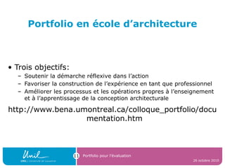 Portfolio en école d’architecture
• Trois objectifs:
– Soutenir la démarche réflexive dans l’action
– Favoriser la construction de l’expérience en tant que professionnel
– Améliorer les processus et les opérations propres à l’enseignement
et à l’apprentissage de la conception architecturale
http://www.bena.umontreal.ca/colloque_portfolio/docu
mentation.htm
26 octobre 2010
Portfolio pour l’évaluation11
 