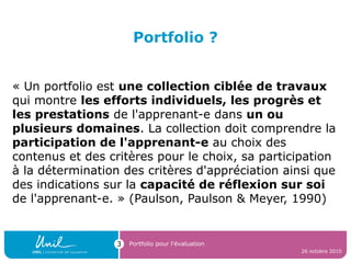 Portfolio ?
« Un portfolio est une collection ciblée de travaux
qui montre les efforts individuels, les progrès et
les prestations de l'apprenant-e dans un ou
plusieurs domaines. La collection doit comprendre la
participation de l'apprenant-e au choix des
contenus et des critères pour le choix, sa participation
à la détermination des critères d'appréciation ainsi que
des indications sur la capacité de réflexion sur soi
de l'apprenant-e. » (Paulson, Paulson & Meyer, 1990)
26 octobre 2010
Portfolio pour l’évaluation3
 