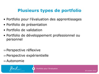 Plusieurs types de portfolio
• Portfolio pour l’évaluation des apprentissages
• Portfolio de présentation
• Portfolio de validation
• Portfolio de développement professionnel ou
personnel
⇒ Perspective réflexive
⇒ Perspective expérientielle
⇒ Autonomie
26 octobre 2010
Portfolio pour l’évaluation4
 
