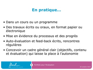 En pratique…
• Dans un cours ou un programme
• Des travaux écrits ou oraux, en format papier ou
électronique
• Mise en évidence du processus et des progrès
• Auto-évaluation et feed-back écrits, rencontres
régulières
• Concevoir un cadre général clair (objectifs, contenu
et évaluation) qui laisse la place à l’autonomie
26 octobre 2010
Portfolio pour l’évaluation5
 
