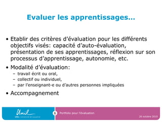 Evaluer les apprentissages…
• Etablir des critères d’évaluation pour les différents
objectifs visés: capacité d’auto-évaluation,
présentation de ses apprentissages, réflexion sur son
processus d’apprentissage, autonomie, etc.
• Modalité d’évaluation:
– travail écrit ou oral,
– collectif ou individuel,
– par l’enseignant-e ou d’autres personnes impliquées
• Accompagnement
26 octobre 2010
Portfolio pour l’évaluation6
 
