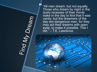  “All men dream: but not equally.
Those who dream by night in the
dusty recesses of their minds
wake in the day to find that it was
vanity: but the dreamers of the
day are dangerous men, for they
may act their dreams with open
eyes, to make it possible. This I
did.” – T.E. Lawrence
 